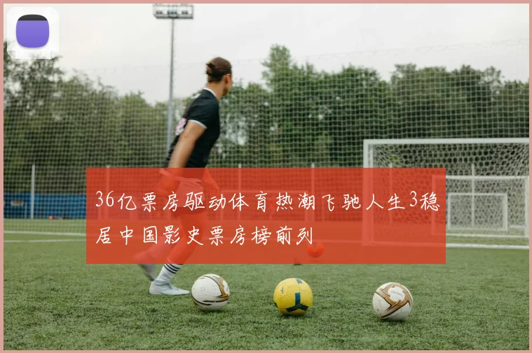 36亿票房驱动体育热潮飞驰人生3稳居中国影史票房榜前列