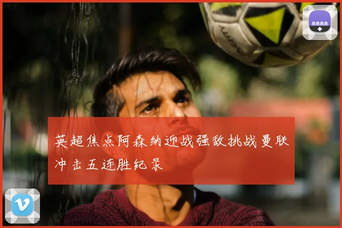 英超焦点阿森纳迎战强敌挑战曼联冲击五连胜纪录