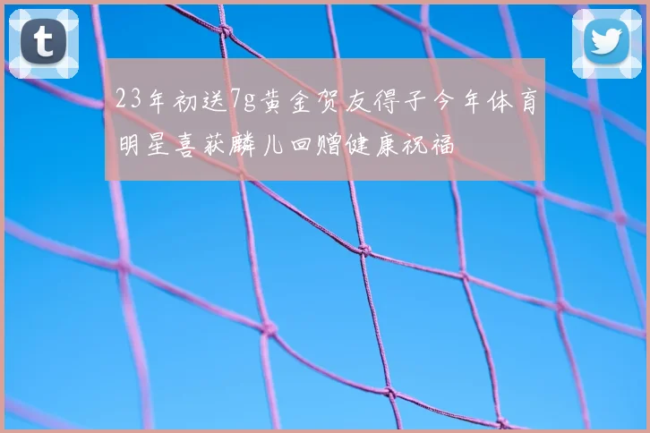 23年初送7g黄金贺友得子今年体育明星喜获麟儿回赠健康祝福