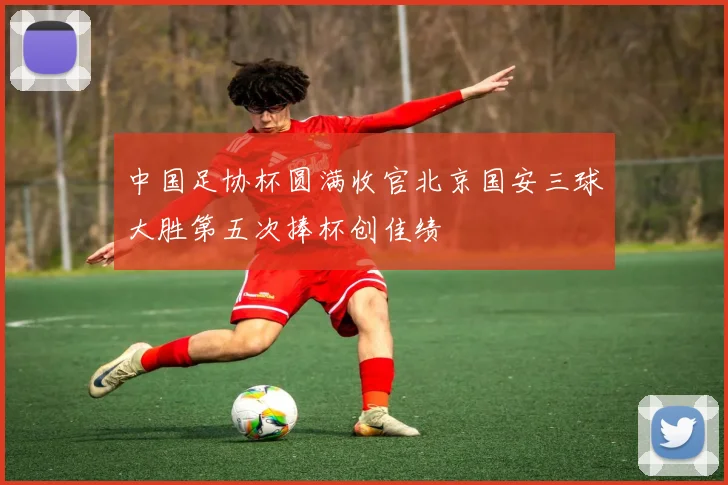 中国足协杯圆满收官北京国安三球大胜第五次捧杯创佳绩