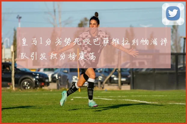 皇马1分劣势死咬巴萨维拉利物浦掉队引发积分榜震荡