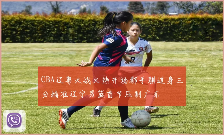 CBA辽粤大战火热开场鄢手骐追身三分精准辽宁男篮首节压制广东