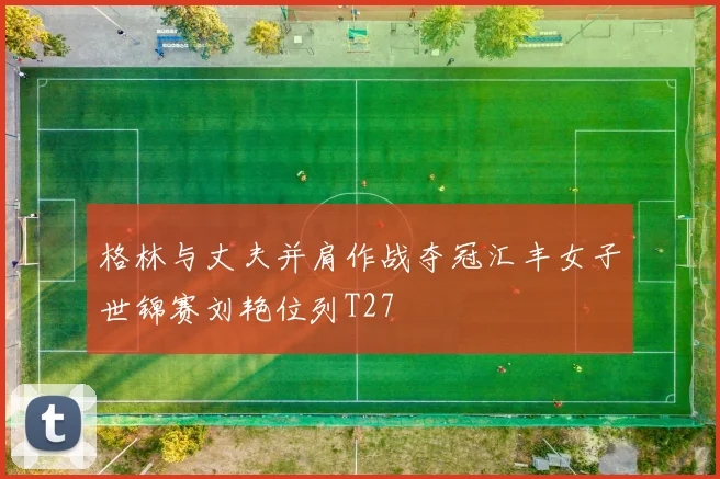 格林与丈夫并肩作战夺冠汇丰女子世锦赛刘艳位列T27