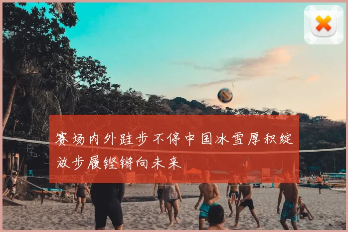赛场内外跬步不停中国冰雪厚积绽放步履铿锵向未来