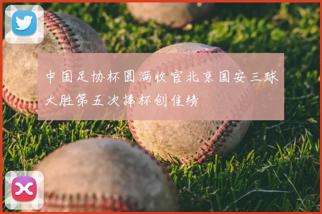 中国足协杯圆满收官北京国安三球大胜第五次捧杯创佳绩