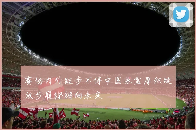 赛场内外跬步不停中国冰雪厚积绽放步履铿锵向未来