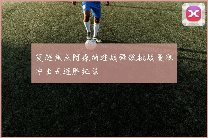 英超焦点阿森纳迎战强敌挑战曼联冲击五连胜纪录