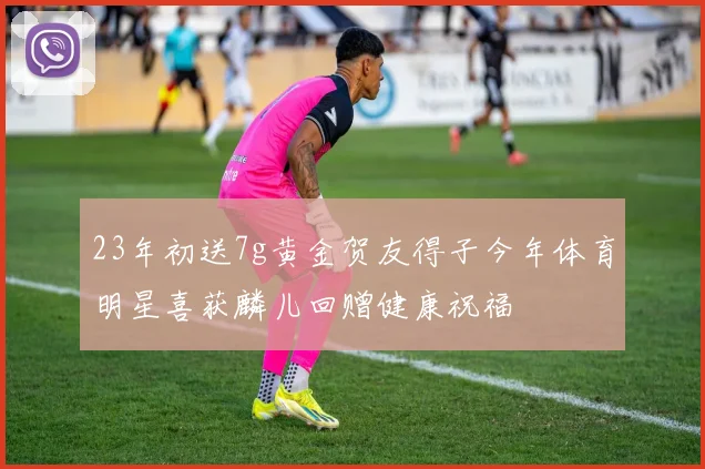 23年初送7g黄金贺友得子今年体育明星喜获麟儿回赠健康祝福